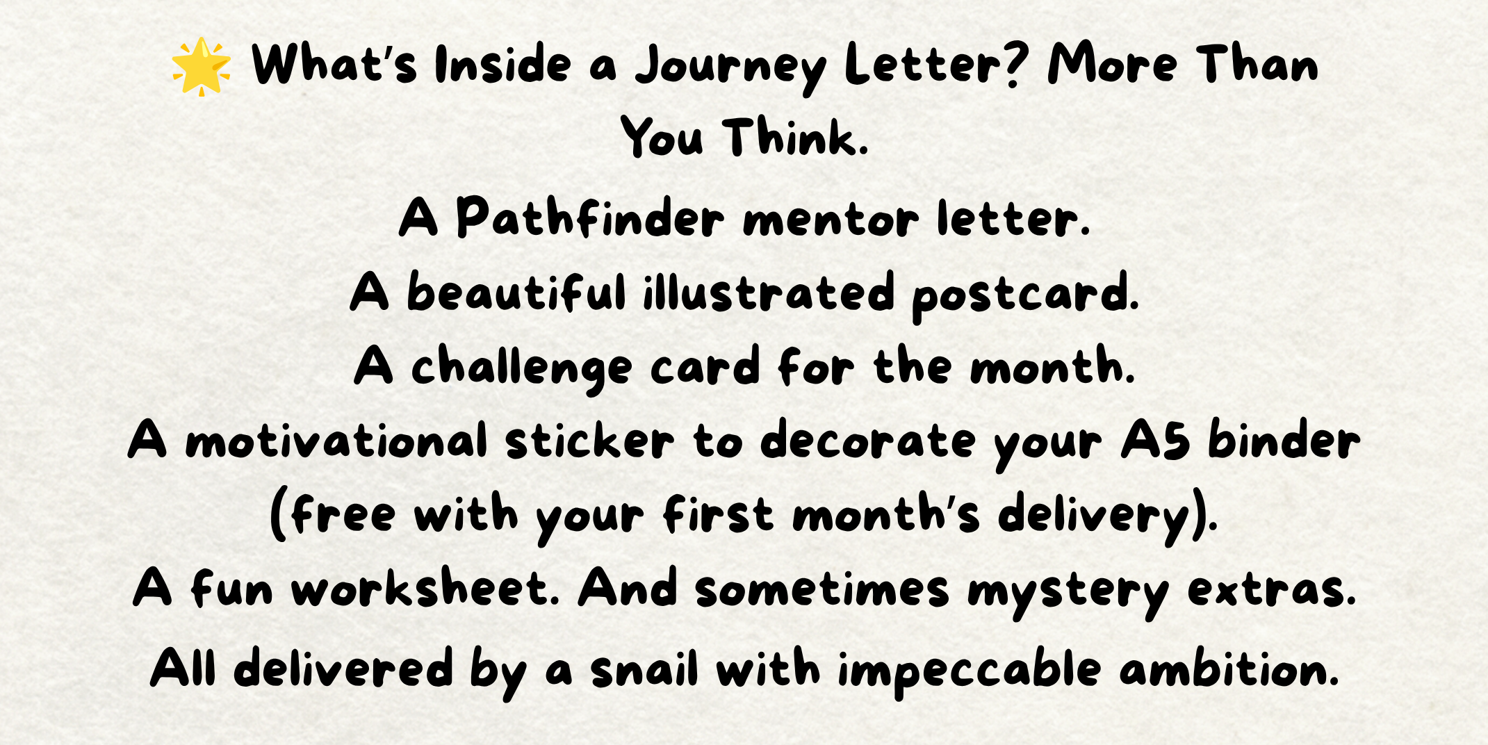 The words - 🌟 What’s Inside a Journey Letter? More Than You Think. A Pathfinder mentor letter. A beautiful illustrated postcard. A challenge card for the month. A motivational sticker to decorate your A5 binder (free with your first month’s delivery). A fun worksheet. And sometimes mystery extras. All delivered by a snail with impeccable ambition. Written on a piece of cream paper. The words - 🌟 What’s Inside a Journey Letter? More Than You Think. A Pathfinder mentor letter. A beautiful illustrated postcard. A challenge card for the month. A motivational sticker to decorate your A5 binder (free with your first month’s delivery). A fun worksheet. And sometimes mystery extras. All delivered by a snail with impeccable ambition. Written on a piece of cream paper.