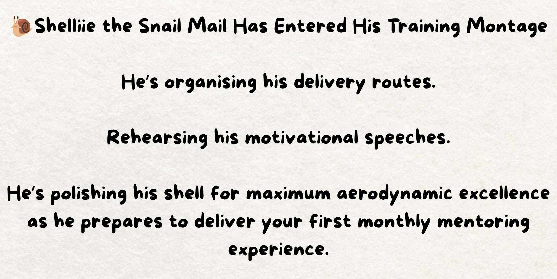 The words - 🐌Shelliie the Snail Mail Has Entered His Training Montage He’s organising his delivery routes. Rehearsing his motivational speeches. He’s polishing his shell for maximum aerodynamic excellence as he prepares to deliver your first monthly mentoring experience. Written on a piece of cream paper. The words - 🐌Shelliie the Snail Mail Has Entered His Training Montage He’s organising his delivery routes. Rehearsing his motivational speeches. He’s polishing his shell for maximum aerodynamic excellence as he prepares to deliver your first monthly mentoring experience. Written on a piece of cream paper.