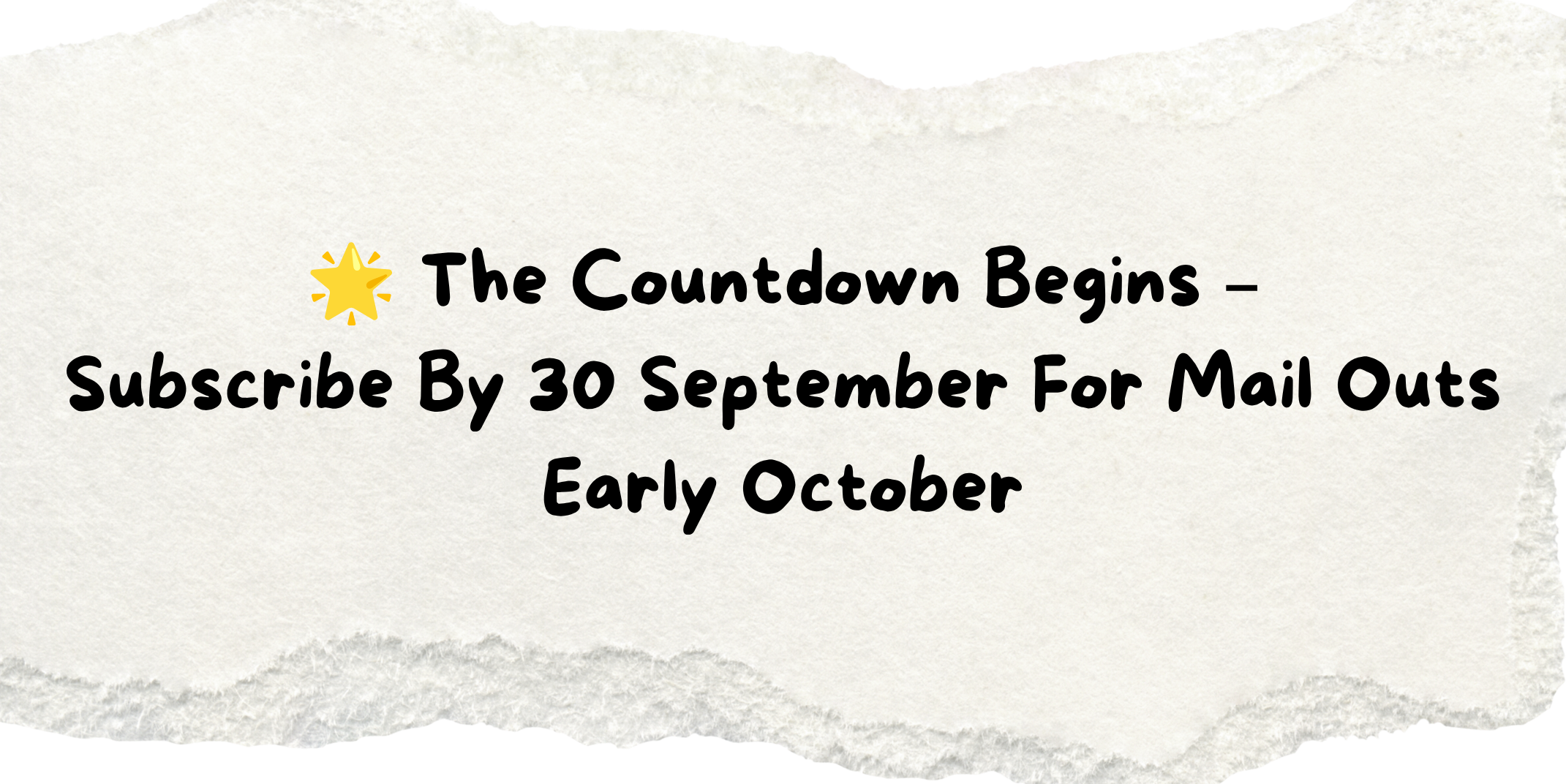 Torn piece of paper with the words 🌟 The Countdown Begins – Subscribe By 30 September For Mail Outs Early October Torn piece of paper with the words 🌟 The Countdown Begins – Subscribe By 30 September For Mail Outs Early October