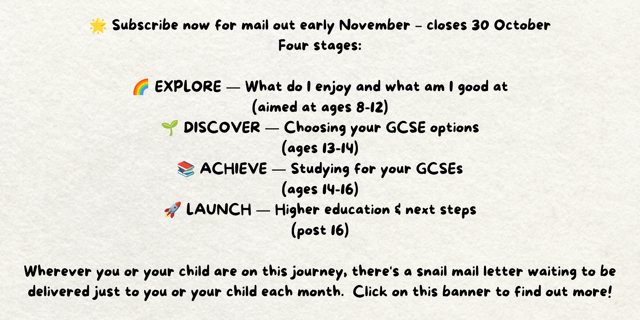 The words - 🌟 Subscribe now for mail out early November – closes 30 October Four stages:  🌈 EXPLORE — What do I enjoy and what am I good at (aimed at ages 8-12) 🌱 DISCOVER — Choosing your GCSE options (ages 13-14) 📚 ACHIEVE — Studying for your GCSEs (ages 14-16) 🚀 LAUNCH — Higher education & next steps (post 16)  Wherever you or your child are on this journey, there's a snail mail letter waiting to be delivered just to you or your child each month.  Click on this banner to find out more! Written on a piece of cream paper.
