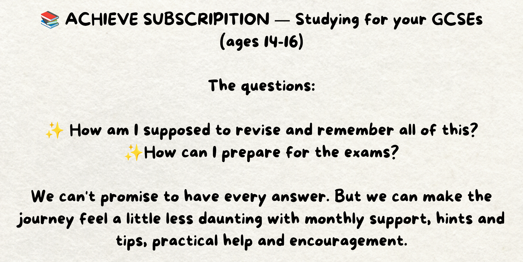 The words - 📚 ACHIEVE SUBSCRIPITION — Studying for your GCSEs (ages 14-16)  The questions:  ✨ How am I supposed to revise and remember all of this? ✨How can I prepare for the exams?  We can't promise to have every answer. But we can make the journey feel a little less daunting with monthly support, hints and tips, practical help and encouragement. Written on a piece of cream paper.